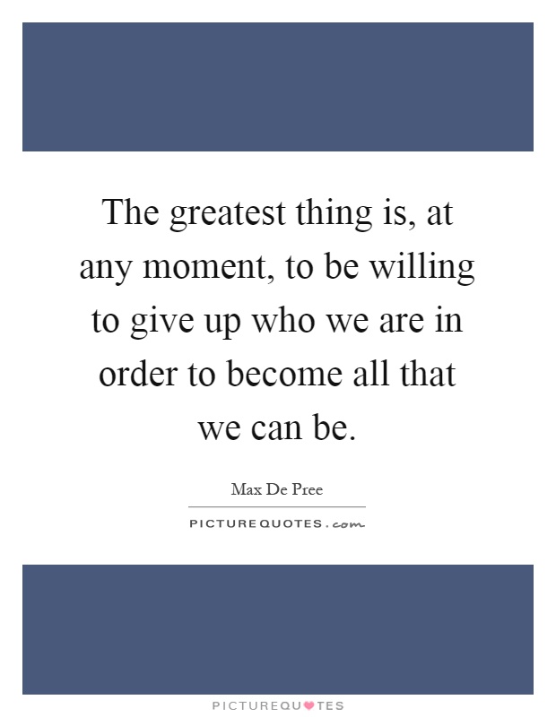 The greatest thing is, at any moment, to be willing to give up who we are in order to become all that we can be Picture Quote #1
