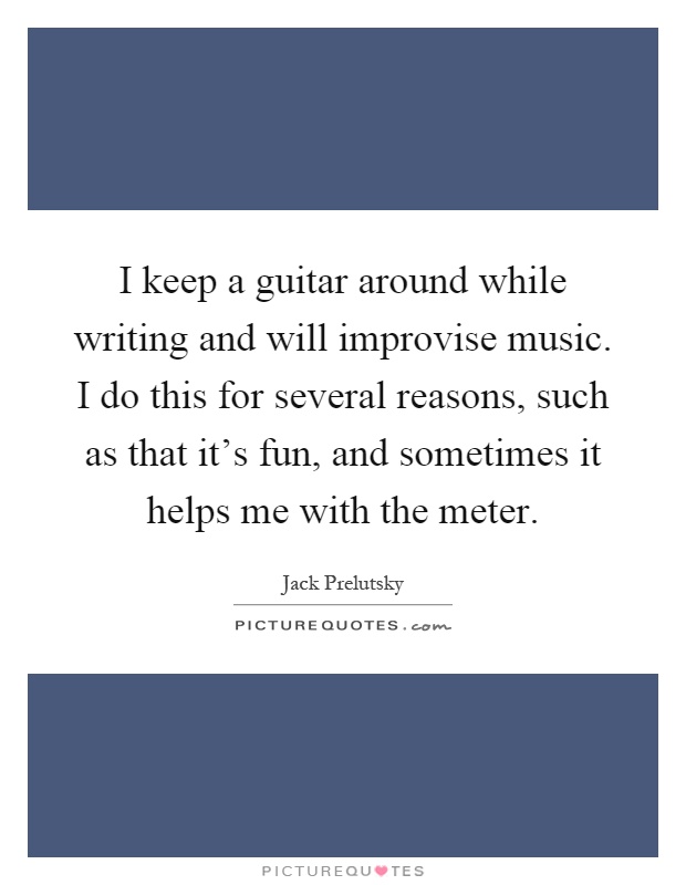 I keep a guitar around while writing and will improvise music. I do this for several reasons, such as that it's fun, and sometimes it helps me with the meter Picture Quote #1