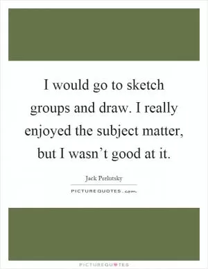 I would go to sketch groups and draw. I really enjoyed the subject matter, but I wasn’t good at it Picture Quote #1