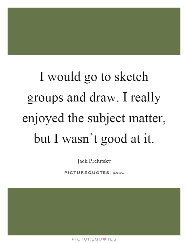 I would go to sketch groups and draw. I really enjoyed the subject matter, but I wasn't good at it Picture Quote #1