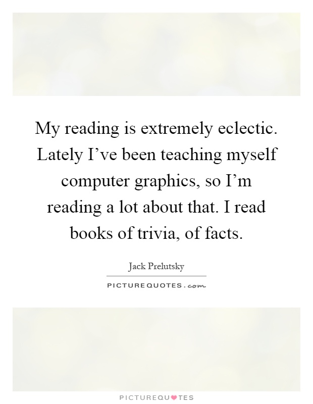 My reading is extremely eclectic. Lately I've been teaching myself computer graphics, so I'm reading a lot about that. I read books of trivia, of facts Picture Quote #1
