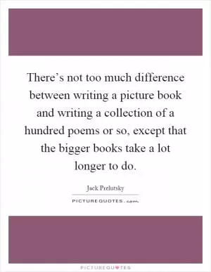 There’s not too much difference between writing a picture book and writing a collection of a hundred poems or so, except that the bigger books take a lot longer to do Picture Quote #1