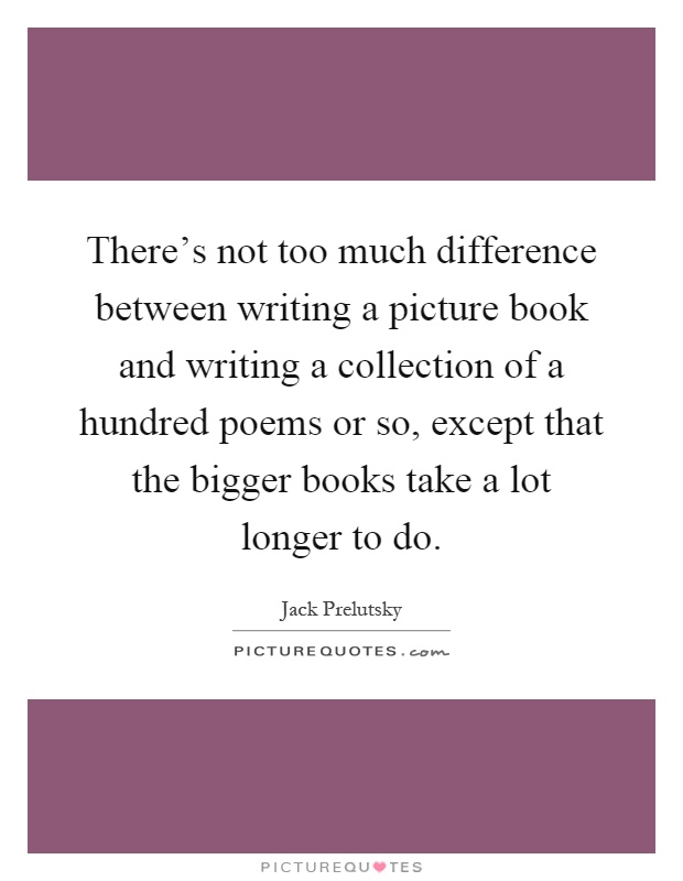 There's not too much difference between writing a picture book and writing a collection of a hundred poems or so, except that the bigger books take a lot longer to do Picture Quote #1