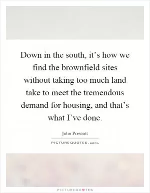 Down in the south, it’s how we find the brownfield sites without taking too much land take to meet the tremendous demand for housing, and that’s what I’ve done Picture Quote #1