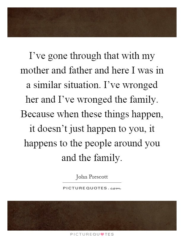 I've gone through that with my mother and father and here I was in a similar situation. I've wronged her and I've wronged the family. Because when these things happen, it doesn't just happen to you, it happens to the people around you and the family Picture Quote #1
