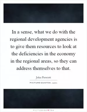 In a sense, what we do with the regional development agencies is to give them resources to look at the deficiencies in the economy in the regional areas, so they can address themselves to that Picture Quote #1
