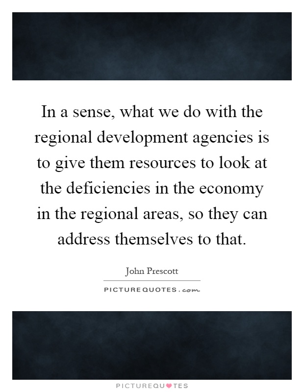 In a sense, what we do with the regional development agencies is to give them resources to look at the deficiencies in the economy in the regional areas, so they can address themselves to that Picture Quote #1