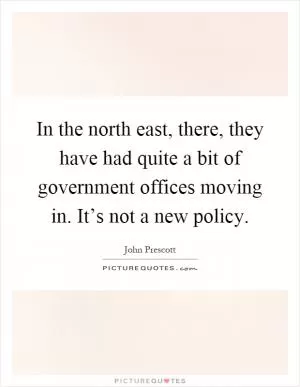 In the north east, there, they have had quite a bit of government offices moving in. It’s not a new policy Picture Quote #1
