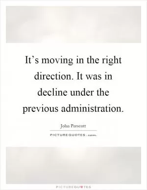It’s moving in the right direction. It was in decline under the previous administration Picture Quote #1