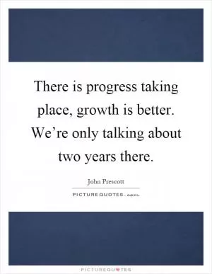There is progress taking place, growth is better. We’re only talking about two years there Picture Quote #1