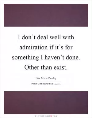 I don’t deal well with admiration if it’s for something I haven’t done. Other than exist Picture Quote #1