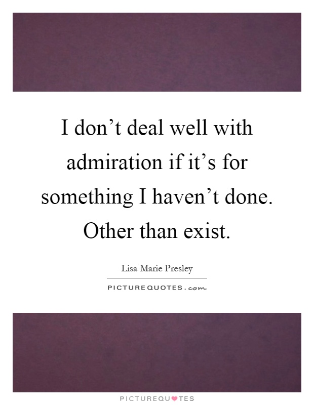 I don't deal well with admiration if it's for something I haven't done. Other than exist Picture Quote #1