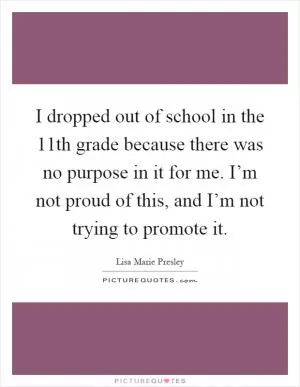 I dropped out of school in the 11th grade because there was no purpose in it for me. I’m not proud of this, and I’m not trying to promote it Picture Quote #1