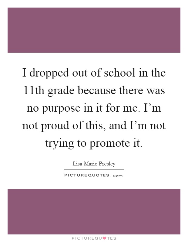 I dropped out of school in the 11th grade because there was no purpose in it for me. I'm not proud of this, and I'm not trying to promote it Picture Quote #1