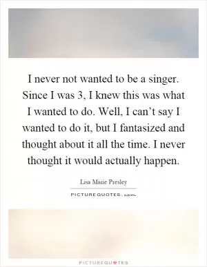 I never not wanted to be a singer. Since I was 3, I knew this was what I wanted to do. Well, I can’t say I wanted to do it, but I fantasized and thought about it all the time. I never thought it would actually happen Picture Quote #1
