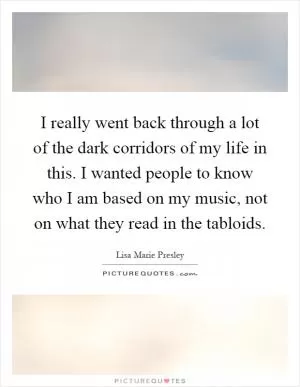 I really went back through a lot of the dark corridors of my life in this. I wanted people to know who I am based on my music, not on what they read in the tabloids Picture Quote #1