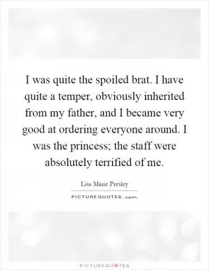 I was quite the spoiled brat. I have quite a temper, obviously inherited from my father, and I became very good at ordering everyone around. I was the princess; the staff were absolutely terrified of me Picture Quote #1