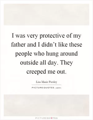 I was very protective of my father and I didn’t like these people who hung around outside all day. They creeped me out Picture Quote #1