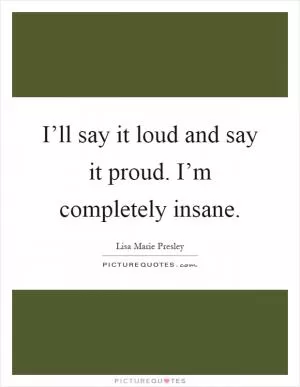 I’ll say it loud and say it proud. I’m completely insane Picture Quote #1