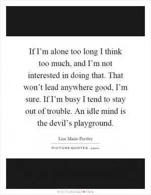If I’m alone too long I think too much, and I’m not interested in doing that. That won’t lead anywhere good, I’m sure. If I’m busy I tend to stay out of trouble. An idle mind is the devil’s playground Picture Quote #1