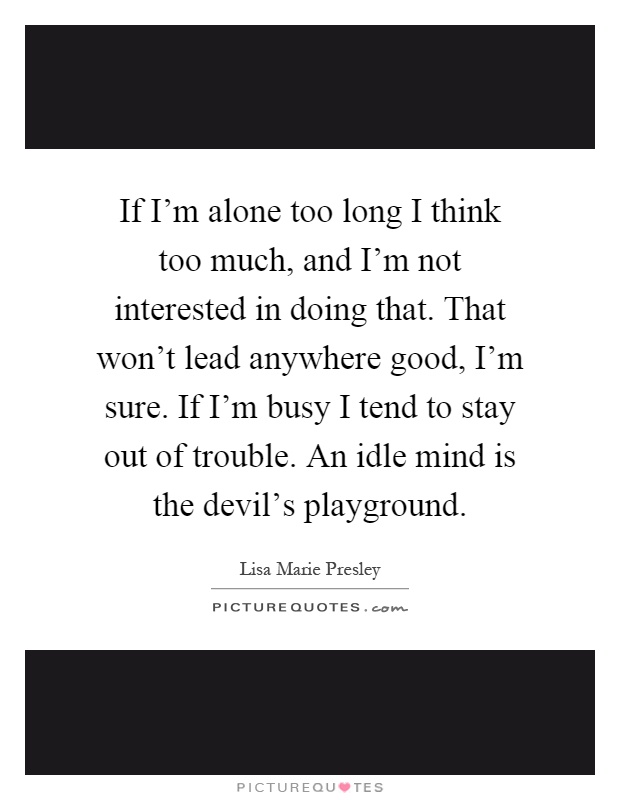 If I'm alone too long I think too much, and I'm not interested in doing that. That won't lead anywhere good, I'm sure. If I'm busy I tend to stay out of trouble. An idle mind is the devil's playground Picture Quote #1
