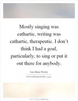 Mostly singing was cathartic, writing was cathartic, therapeutic. I don’t think I had a goal, particularly, to sing or put it out there for anybody Picture Quote #1