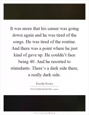 It was more that his career was going down again and he was tired of the songs. He was tired of the routine. And there was a point where he just kind of gave up. He couldn’t face being 40. And he resorted to stimulants. There’s a dark side there, a really dark side Picture Quote #1