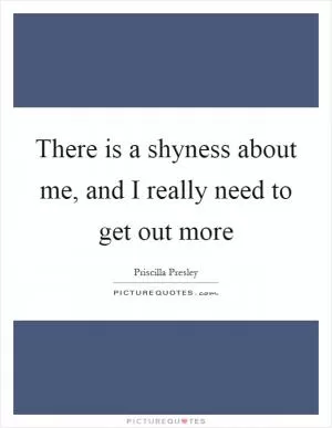 There is a shyness about me, and I really need to get out more Picture Quote #1