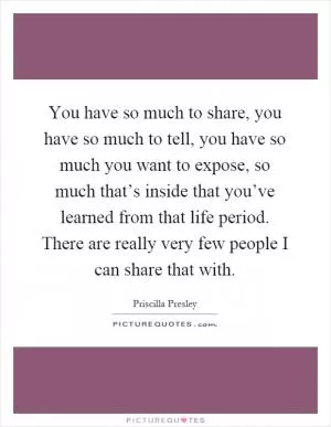 You have so much to share, you have so much to tell, you have so much you want to expose, so much that’s inside that you’ve learned from that life period. There are really very few people I can share that with Picture Quote #1