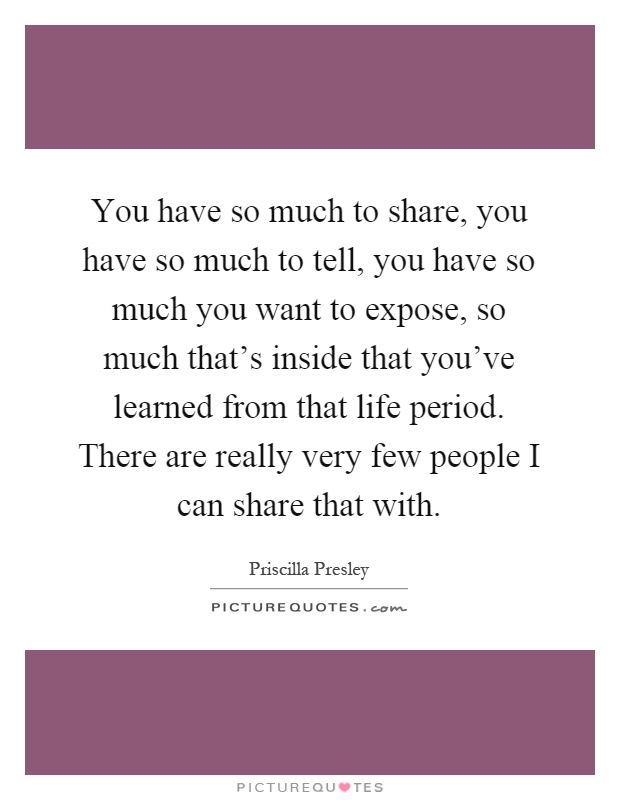 You have so much to share, you have so much to tell, you have so much you want to expose, so much that's inside that you've learned from that life period. There are really very few people I can share that with Picture Quote #1