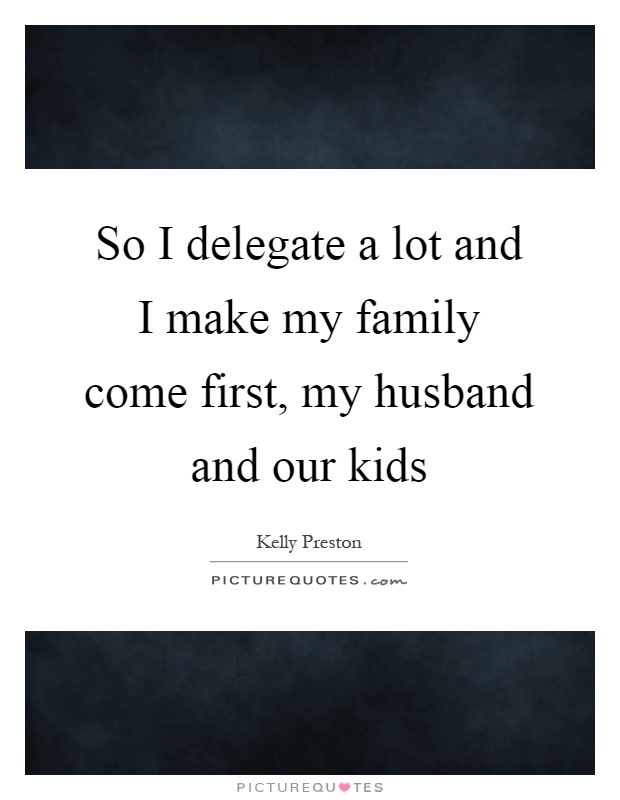 So I delegate a lot and I make my family come first, my husband and our kids Picture Quote #1