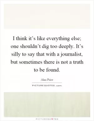 I think it’s like everything else; one shouldn’t dig too deeply. It’s silly to say that with a journalist, but sometimes there is not a truth to be found Picture Quote #1