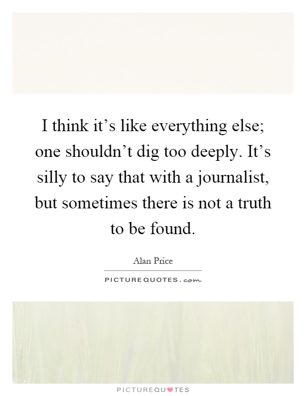 I think it's like everything else; one shouldn't dig too deeply. It's silly to say that with a journalist, but sometimes there is not a truth to be found Picture Quote #1