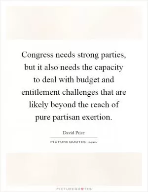 Congress needs strong parties, but it also needs the capacity to deal with budget and entitlement challenges that are likely beyond the reach of pure partisan exertion Picture Quote #1