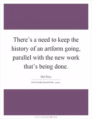 There’s a need to keep the history of an artform going, parallel with the new work that’s being done Picture Quote #1