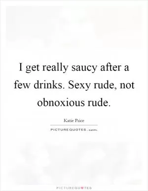 I get really saucy after a few drinks. Sexy rude, not obnoxious rude Picture Quote #1