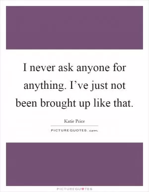 I never ask anyone for anything. I’ve just not been brought up like that Picture Quote #1