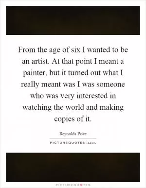 From the age of six I wanted to be an artist. At that point I meant a painter, but it turned out what I really meant was I was someone who was very interested in watching the world and making copies of it Picture Quote #1