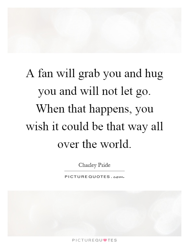 A fan will grab you and hug you and will not let go. When that happens, you wish it could be that way all over the world Picture Quote #1