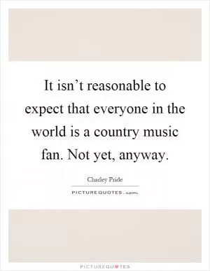 It isn’t reasonable to expect that everyone in the world is a country music fan. Not yet, anyway Picture Quote #1