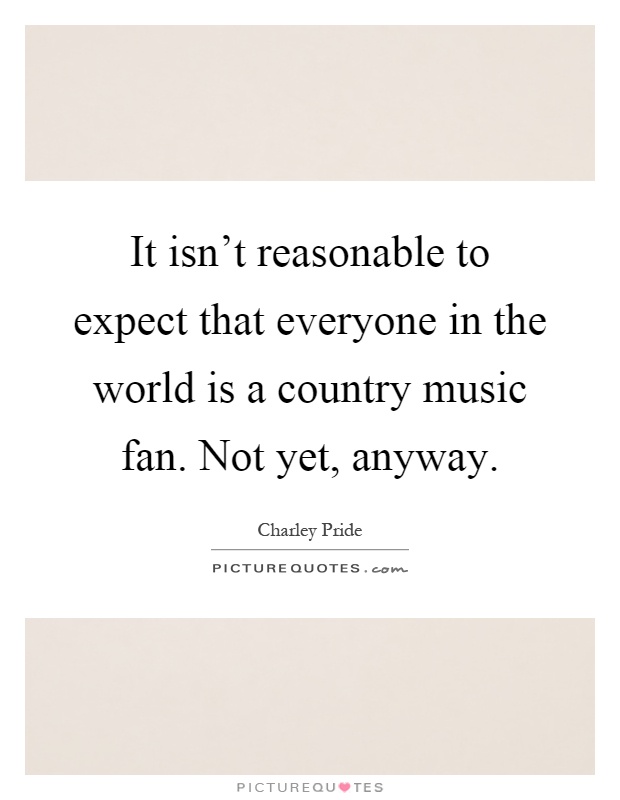 It isn't reasonable to expect that everyone in the world is a country music fan. Not yet, anyway Picture Quote #1