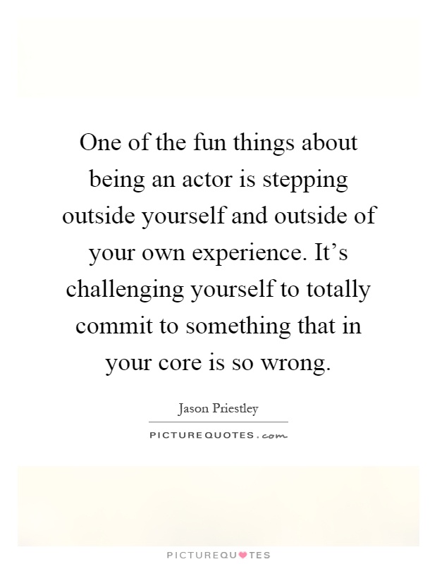 One of the fun things about being an actor is stepping outside yourself and outside of your own experience. It's challenging yourself to totally commit to something that in your core is so wrong Picture Quote #1