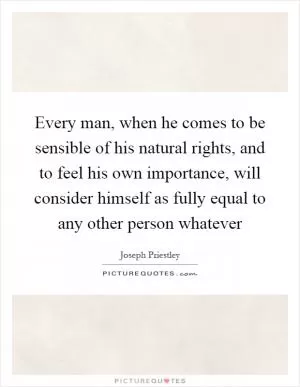 Every man, when he comes to be sensible of his natural rights, and to feel his own importance, will consider himself as fully equal to any other person whatever Picture Quote #1