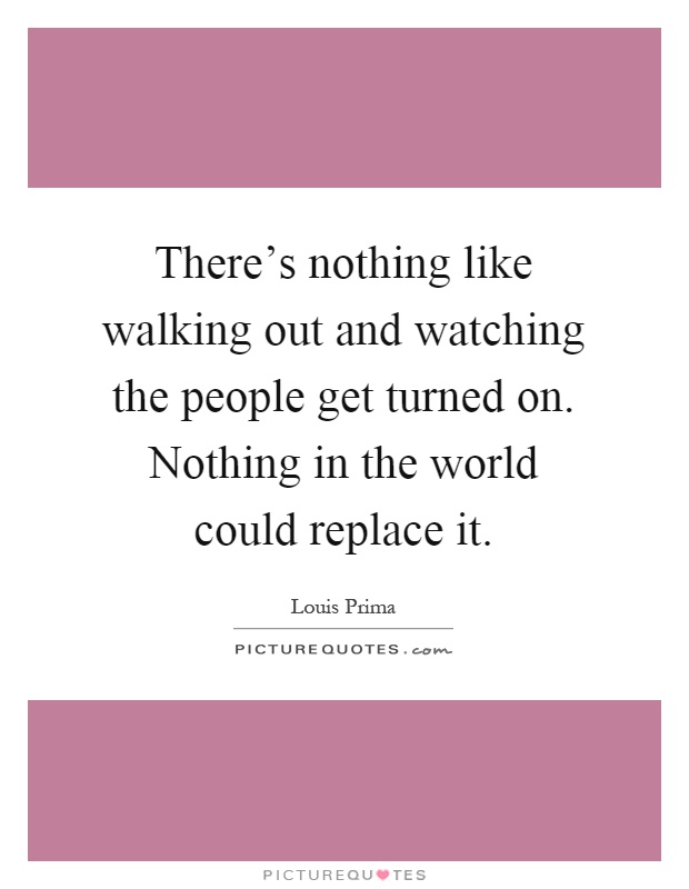 There’s nothing like walking out and watching the people get turned on. Nothing in the world could replace it Picture Quote #1