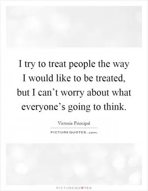 I try to treat people the way I would like to be treated, but I can’t worry about what everyone’s going to think Picture Quote #1