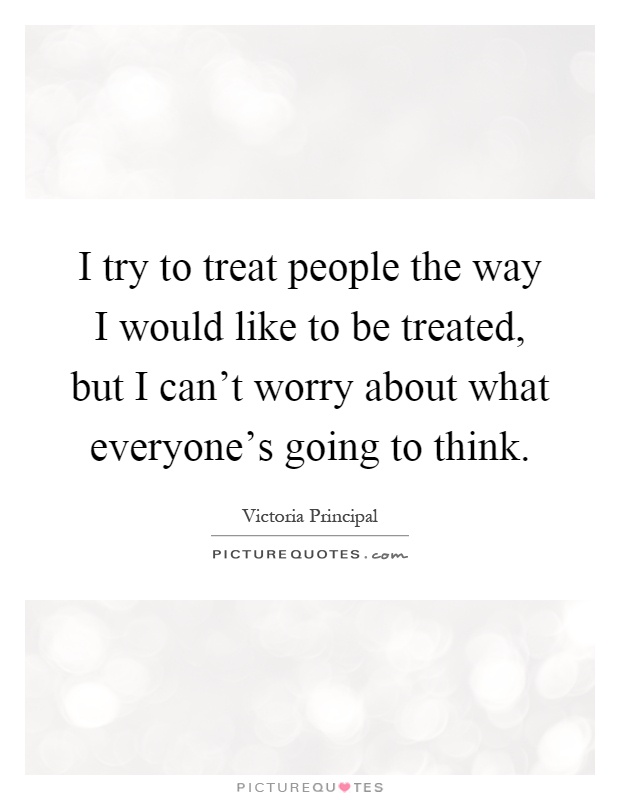 I try to treat people the way I would like to be treated, but I can't worry about what everyone's going to think Picture Quote #1