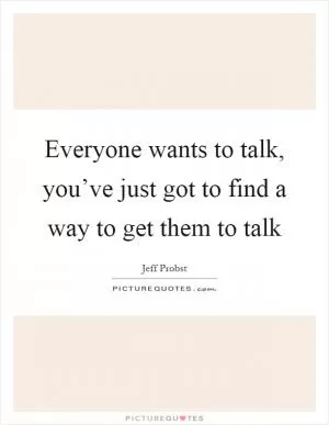 Everyone wants to talk, you’ve just got to find a way to get them to talk Picture Quote #1
