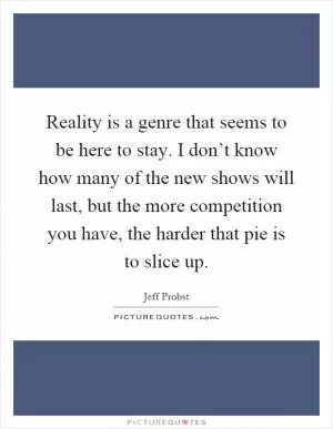 Reality is a genre that seems to be here to stay. I don’t know how many of the new shows will last, but the more competition you have, the harder that pie is to slice up Picture Quote #1