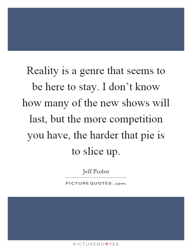 Reality is a genre that seems to be here to stay. I don't know how many of the new shows will last, but the more competition you have, the harder that pie is to slice up Picture Quote #1