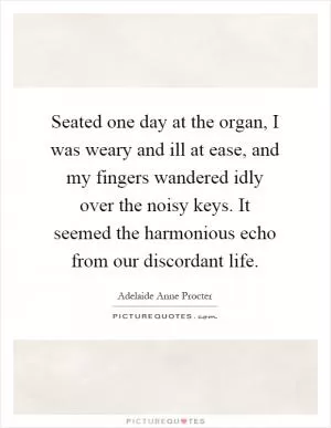 Seated one day at the organ, I was weary and ill at ease, and my fingers wandered idly over the noisy keys. It seemed the harmonious echo from our discordant life Picture Quote #1